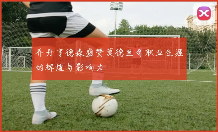 乔丹亨德森盛赞莫德里奇职业生涯的辉煌与影响力