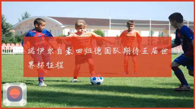 诺伊尔自豪回归德国队期待五届世界杯征程