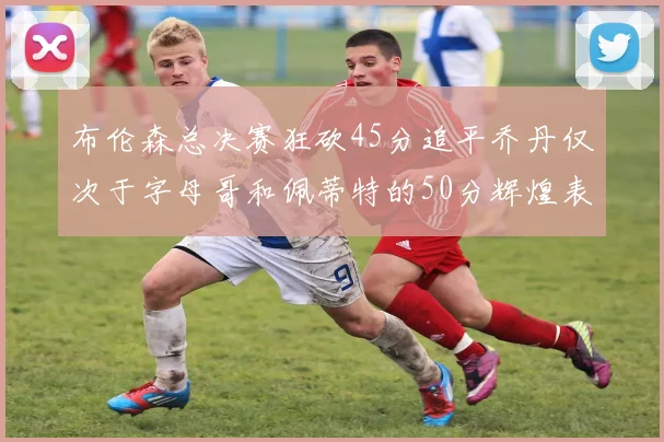 布伦森总决赛狂砍45分追平乔丹仅次于字母哥和佩蒂特的50分辉煌表现