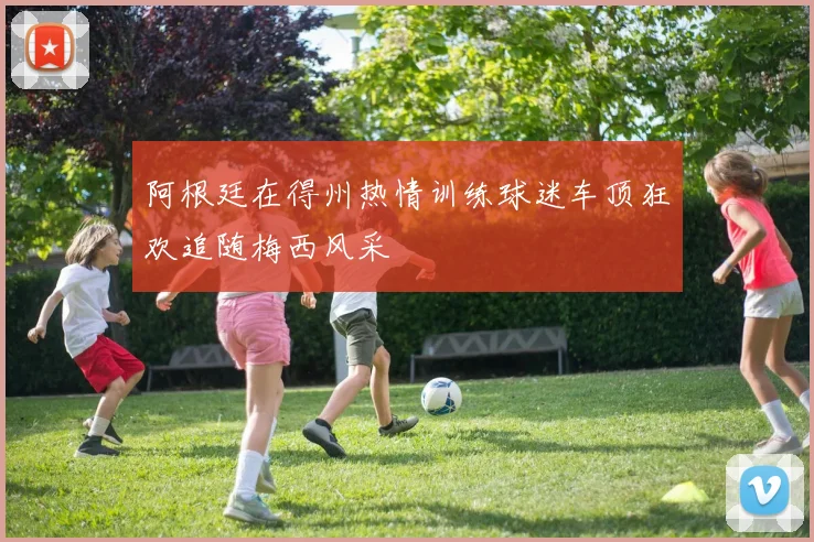 阿根廷在得州热情训练球迷车顶狂欢追随梅西风采