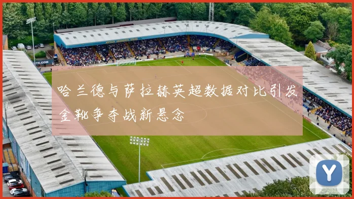 哈兰德与萨拉赫英超数据对比引发金靴争夺战新悬念
