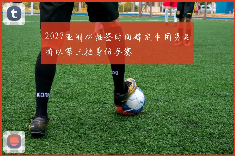 2027亚洲杯抽签时间确定中国男足将以第三档身份参赛