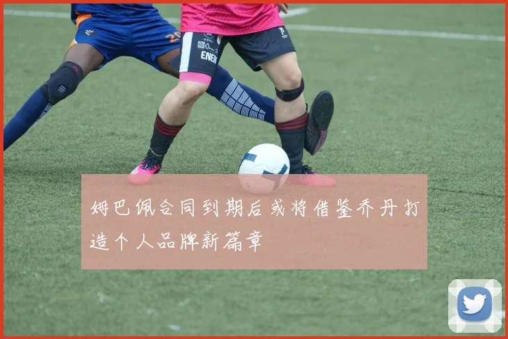 姆巴佩合同到期后或将借鉴乔丹打造个人品牌新篇章