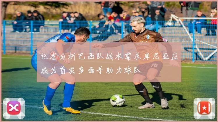 记者分析巴西队战术需求库尼亚应成为首发多面手助力球队