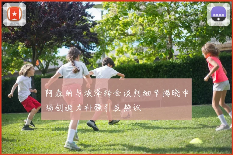 阿森纳与埃泽转会谈判细节揭晓中场创造力补强引发热议
