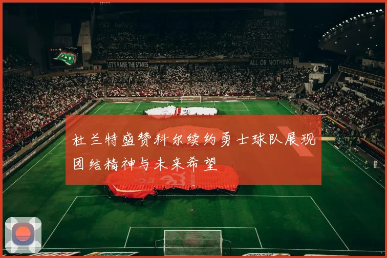 杜兰特盛赞科尔续约勇士球队展现团结精神与未来希望