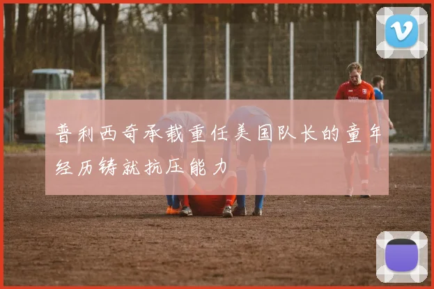 普利西奇承载重任美国队长的童年经历铸就抗压能力