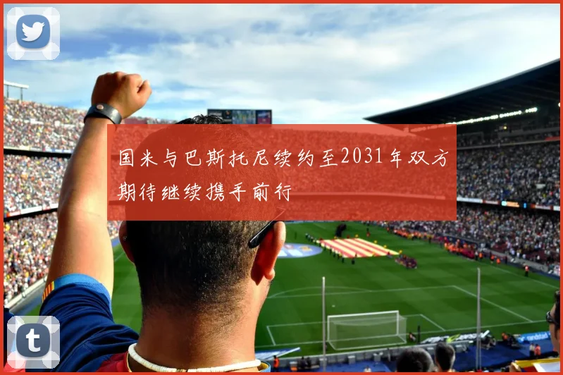 国米与巴斯托尼续约至2031年双方期待继续携手前行