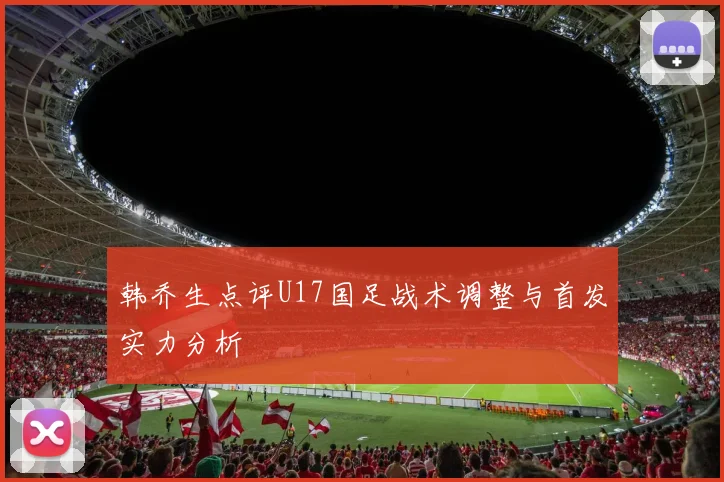 韩乔生点评U17国足战术调整与首发实力分析
